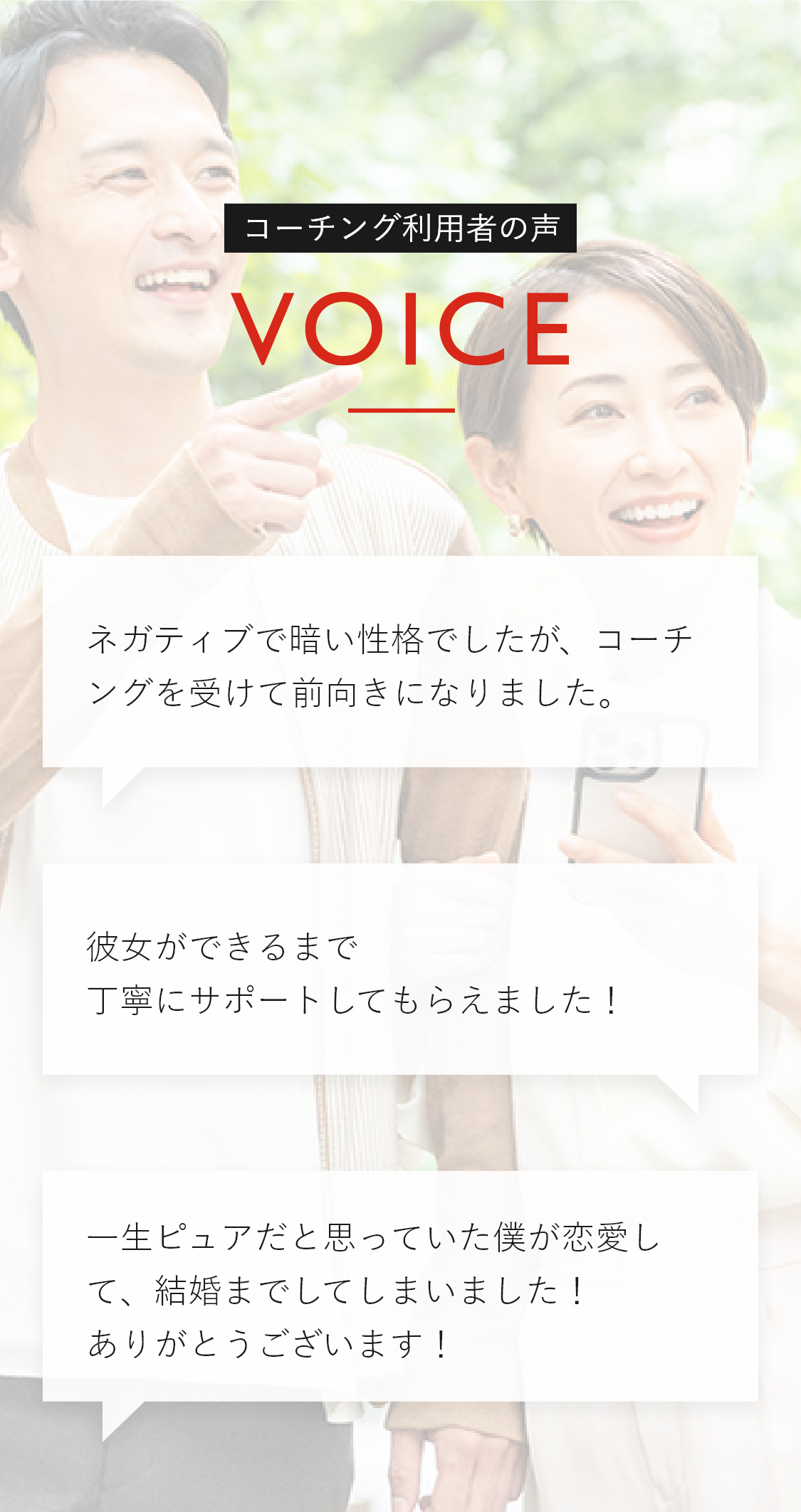 コーチング利用者の声 ・ネガティブで暗い性格でしたが、コーチングを受けて前向きになりました。・彼女ができるまで丁寧にサポートしてもらえました！・一生ピュアだと思っていた僕が恋愛して、結婚までしてしまいました！ありがとうございます！